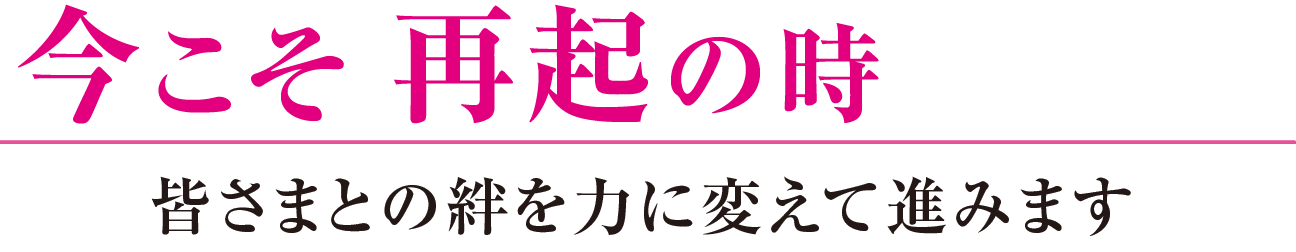 今こそ再起の時 皆さまとの絆を力に変えて進みます